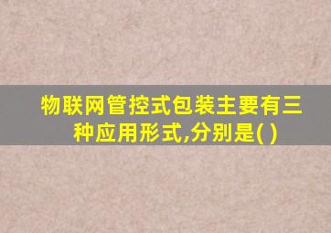 物联网管控式包装主要有三种应用形式,分别是( )